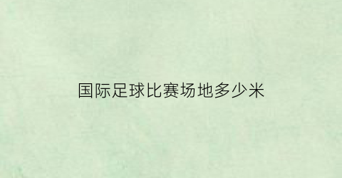 国际足球比赛场地多少米(足球国际比赛场地尺寸是多少)