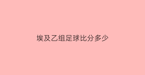 埃及乙组足球比分多少(埃及足球比赛视频大全)