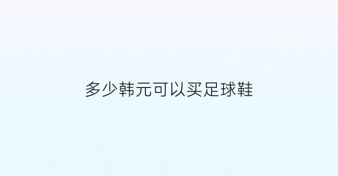 多少韩元可以买足球鞋(167韩元能买什么)