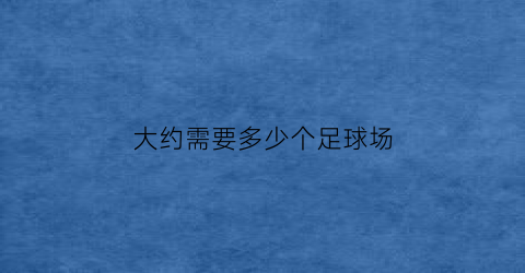 大约需要多少个足球场(大约需要多少个足球场的英文)