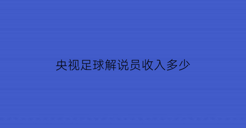 央视足球解说员收入多少(央视足球解说员收入多少)