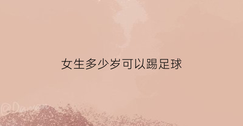 女生多少岁可以踢足球(女孩几岁学足球)