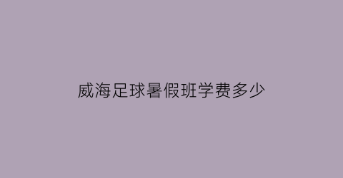 威海足球暑假班学费多少(威海足球夏令营)