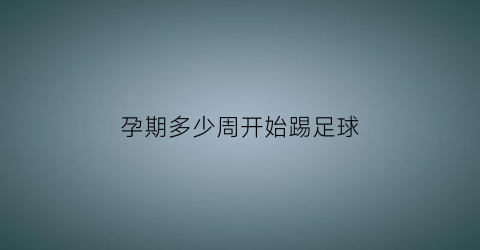 孕期多少周开始踢足球(孕多少周宝宝可以踢肚皮)