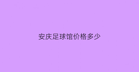 安庆足球馆价格多少(安庆足球队)