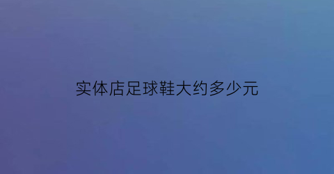 实体店足球鞋大约多少元(实体店足球鞋大约多少元钱)