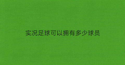 实况足球可以拥有多少球员(实况足球可以拥有多少球员卡)