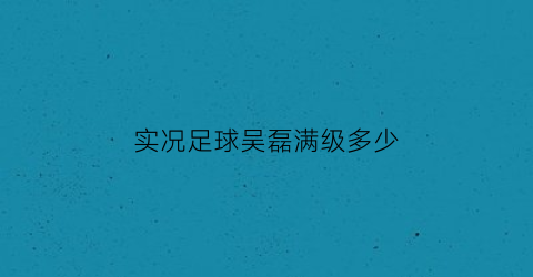 实况足球吴磊满级多少(实况足球2019吴磊)