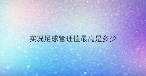 实况足球管理值最高是多少(实况足球球队管理技巧提升有什么用)