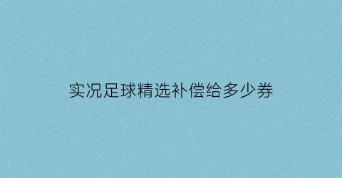 实况足球精选补偿给多少券(实况足球精选补偿券有啥用)