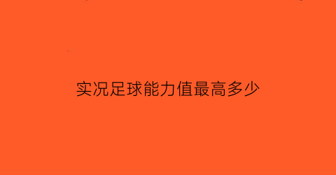 实况足球能力值最高多少(实况足球2022能力值)