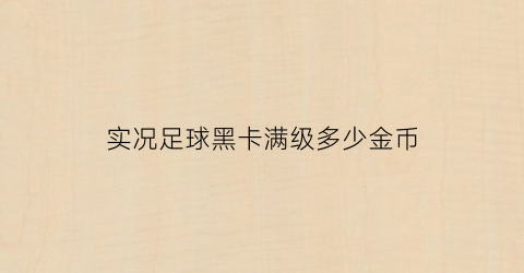 实况足球黑卡满级多少金币(实况足球手游黑卡怎么等级突破)