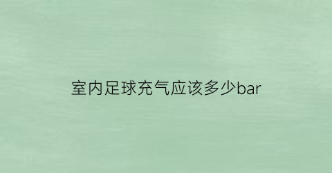 室内足球充气应该多少bar(足球充气多少合适)