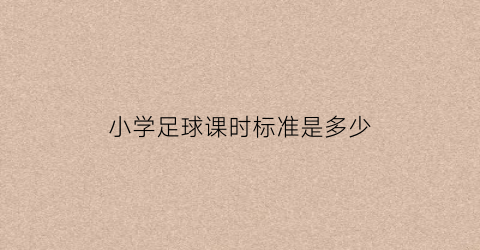 小学足球课时标准是多少(小学足球课教学内容分为几个水平)