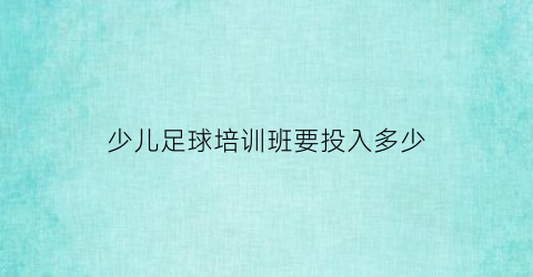 少儿足球培训班要投入多少(少儿足球班大概多少钱)