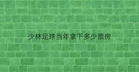 少林足球当年拿下多少票房(少林足球当年票房第几)