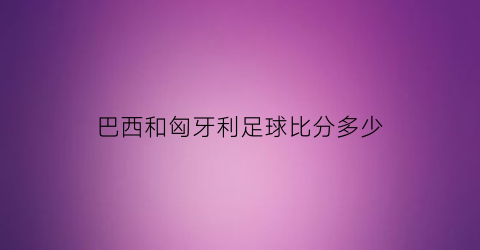 巴西和匈牙利足球比分多少