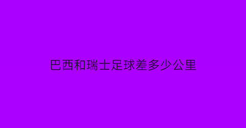 巴西和瑞士足球差多少公里(巴西和瑞士谁赢啦)