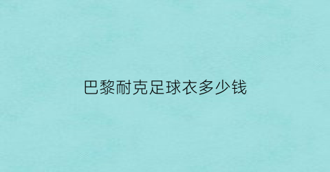 巴黎耐克足球衣多少钱(巴黎球衣是耐克吗)