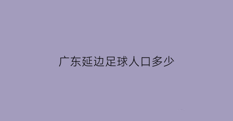 广东延边足球人口多少(广东延边足球人口多少万)