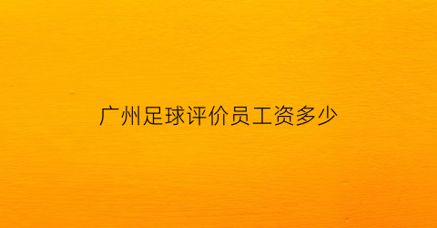 广州足球评价员工资多少(广州足球评价员工资多少钱一个月)