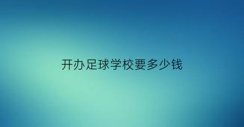 开办足球学校要多少钱(成立足球学校需要什么条件)