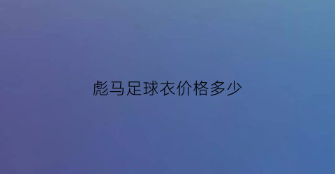 彪马足球衣价格多少(彪马足球衣球迷版和球员版)