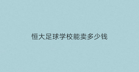 恒大足球学校能卖多少钱(恒大足球学校收费标准)