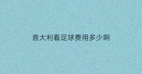 意大利看足球费用多少啊(意大利足球水平怎么样)