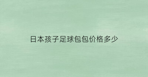 日本孩子足球包包价格多少(日本足球衣服)