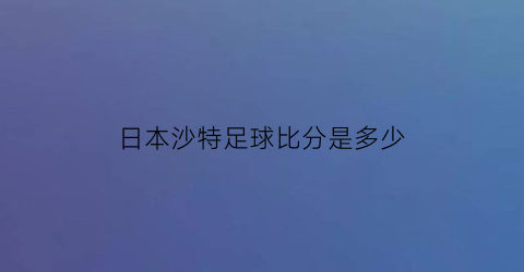 日本沙特足球比分是多少(日本与沙特足球比分)