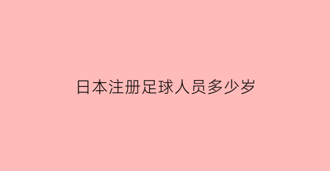 日本注册足球人员多少岁(2021日本足球注册球员数量)