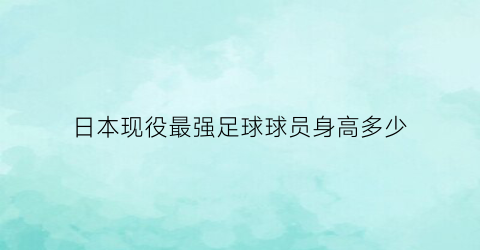 日本现役最强足球球员身高多少(日本足坛现役最强球员)