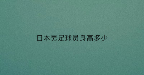 日本男足球员身高多少(日本男足球员身价)