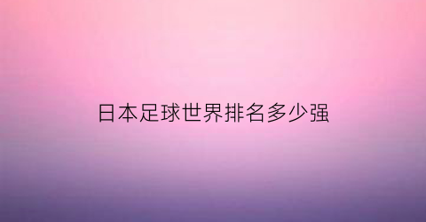 日本足球世界排名多少强(日本足球排名世界第几)