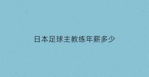 日本足球主教练年薪多少(日本男子足球队主教练)