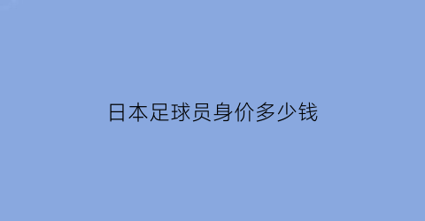 日本足球员身价多少钱(日本现役足球运动员身价排名)