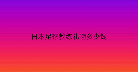 日本足球教练礼物多少钱(日本有名的足球教练)