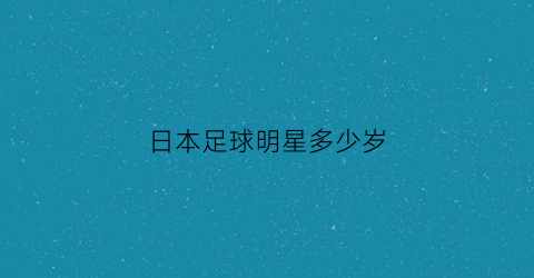 日本足球明星多少岁(日本足球运动员年龄最大)