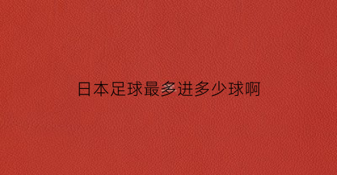 日本足球最多进多少球啊(日本足球最多进多少球啊图片)