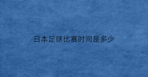 日本足球比赛时间是多少(日本足球比赛视频)