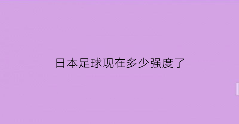 日本足球现在多少强度了(日本队足球实力)