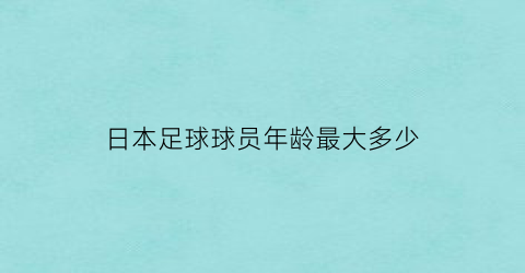 日本足球球员年龄最大多少(日本足球球员年龄最大多少岁退役)