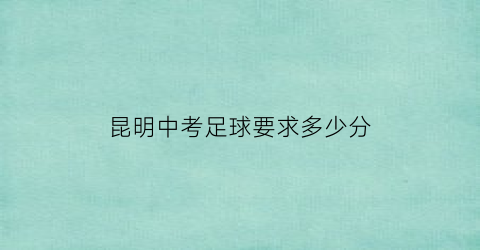 昆明中考足球要求多少分(昆明中考体育满分多少分)