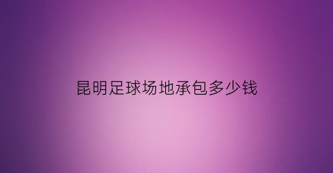 昆明足球场地承包多少钱(昆明五人制足球场包场费)