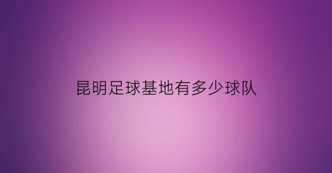 昆明足球基地有多少球队(昆明足球基地有多少球队参加)