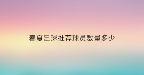 春夏足球推荐球员数量多少(2021夏季足球)