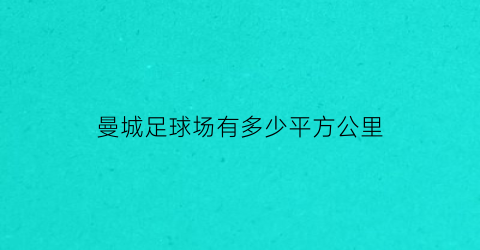 曼城足球场有多少平方公里(曼城球场多大)