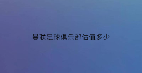 曼联足球俱乐部估值多少(曼联俱乐部有钱吗)