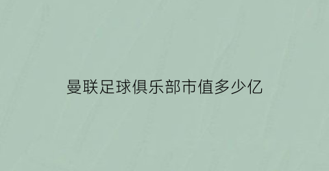 曼联足球俱乐部市值多少亿(曼联足球俱乐部市值多少亿元)